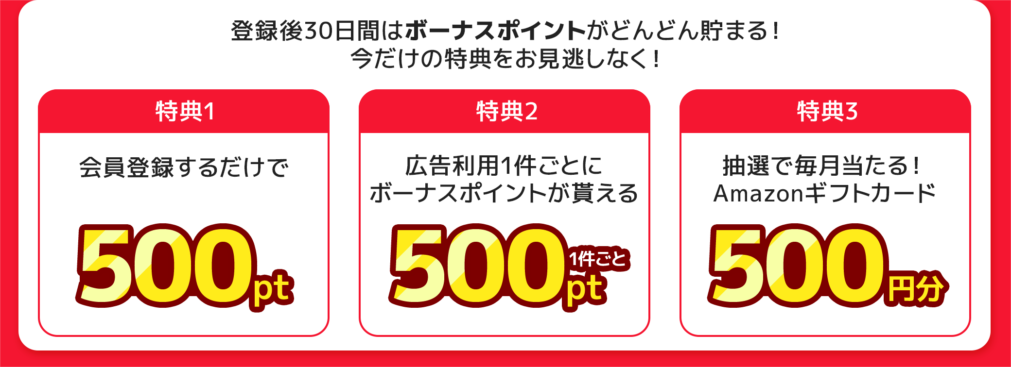 登録後30日間はボーナスポイントがどんどん貯まる！今だけの特典をお見逃しなく！【特典1】会員登録するだけで500ポイント。【特典2】広告利用1件ごとにボーナスポイント500ポイント。【特典3】毎月抽選でAmazonギフトカード500円分。